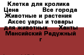 Клетка для кролика › Цена ­ 5 000 - Все города Животные и растения » Аксесcуары и товары для животных   . Ханты-Мансийский,Радужный г.